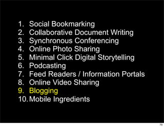 1. Social Bookmarking
2. Collaborative Document Writing
3. Synchronous Conferencing
4. Online Photo Sharing
5. Minimal Click Digital Storytelling
6. Podcasting
7. Feed Readers / Information Portals
8. Online Video Sharing
9. Blogging
10. Mobile Ingredients


                                        79
 