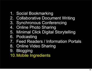 1. Social Bookmarking
2. Collaborative Document Writing
3. Synchronous Conferencing
4. Online Photo Sharing
5. Minimal Click Digital Storytelling
6. Podcasting
7. Feed Readers / Information Portals
8. Online Video Sharing
9. Blogging
10. Mobile Ingredients


                                        86
 