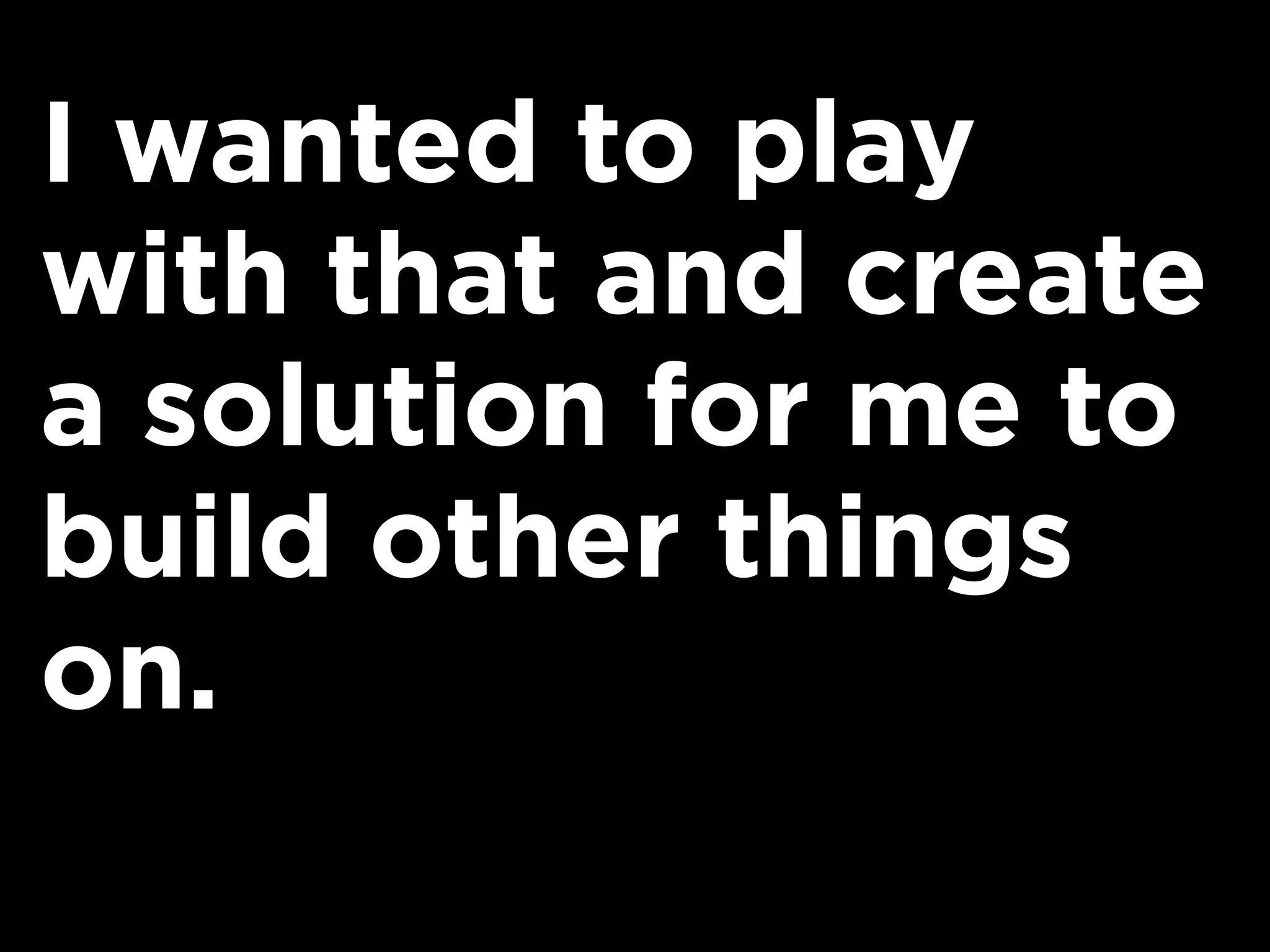 I wanted to play
with that and create
a solution for me to
build other things
on.
 