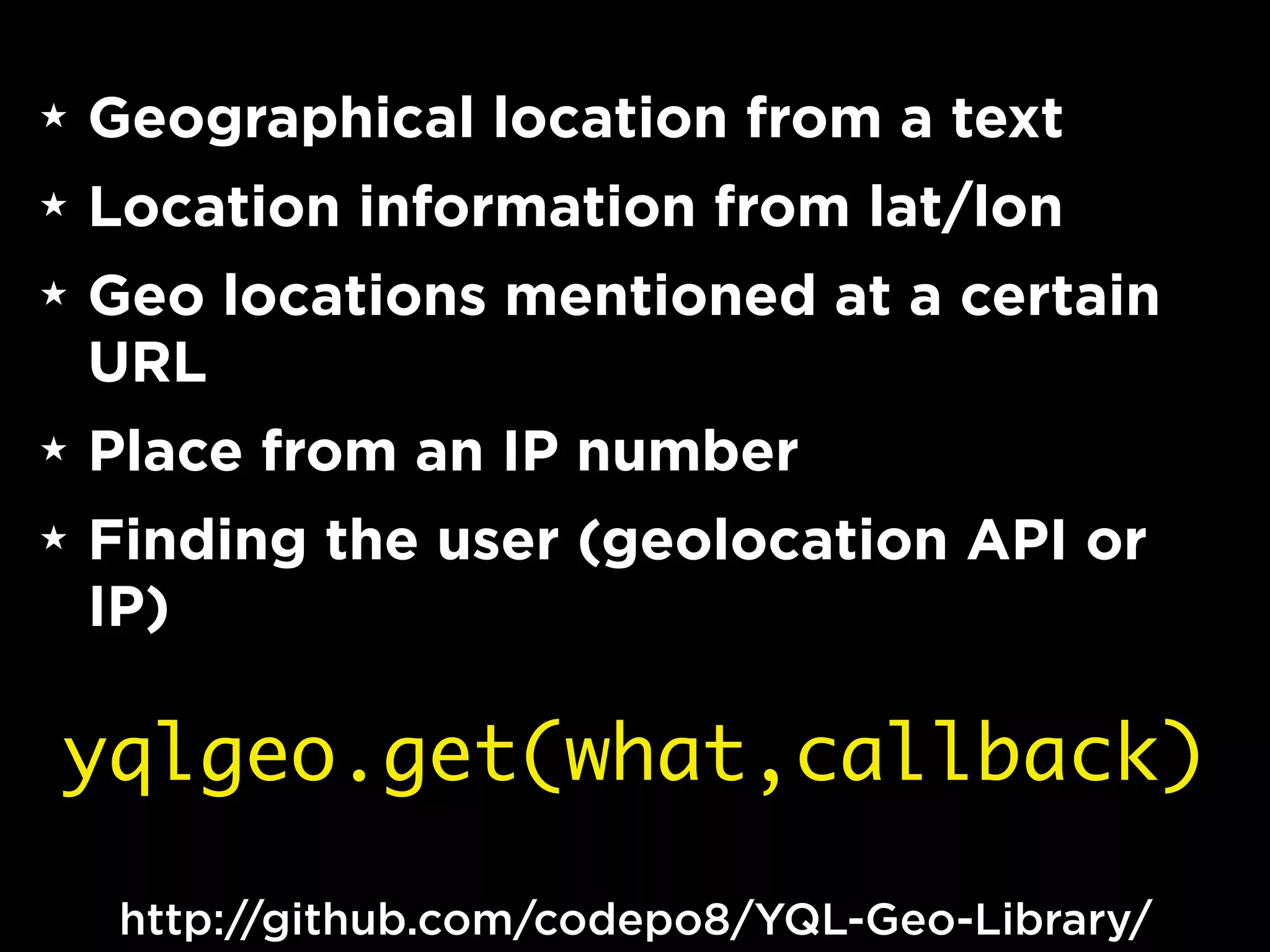 ★   Geographical location from a text
★   Location information from lat/lon
★   Geo locations mentioned at a certain
    URL
★   Place from an IP number
★   Finding the user (geolocation API or
    IP)

yqlgeo.get(what,callback)

     http://github.com/codepo8/YQL-Geo-Library/
 