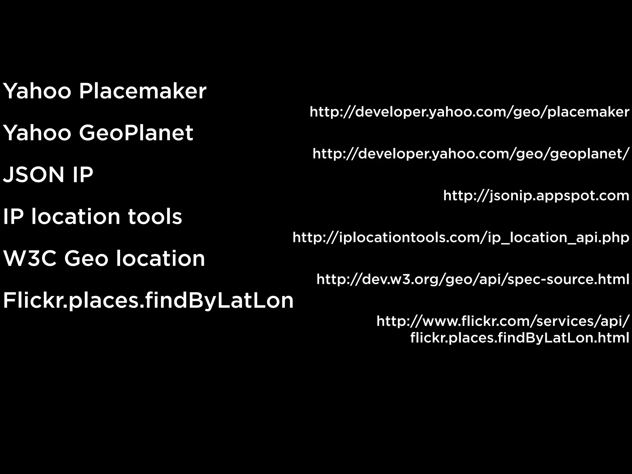 Yahoo Placemaker
                             http://developer.yahoo.com/geo/placemaker
Yahoo GeoPlanet
                             http://developer.yahoo.com/geo/geoplanet/
JSON IP
                                              http://jsonip.appspot.com
IP location tools
                         http://iplocationtools.com/ip_location_api.php
W3C Geo location
                             http://dev.w3.org/geo/api/spec-source.html
Flickr.places.findByLatLon
                                     http://www.flickr.com/services/api/
                                          flickr.places.findByLatLon.html
 