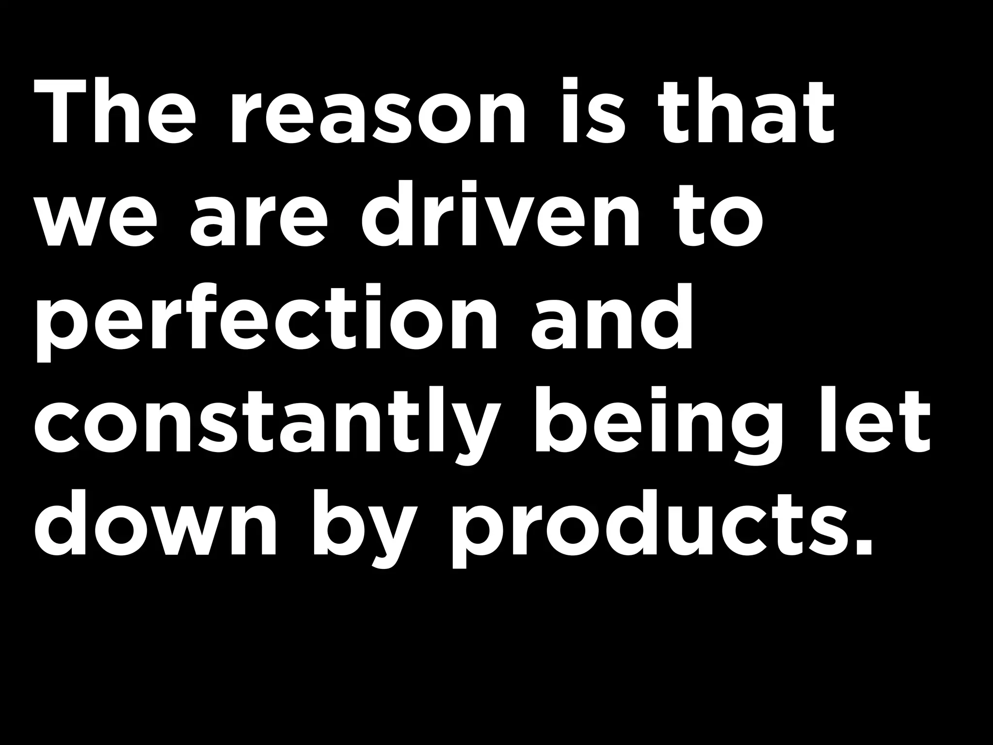 The reason is that
we are driven to
perfection and
constantly being let
down by products.
 