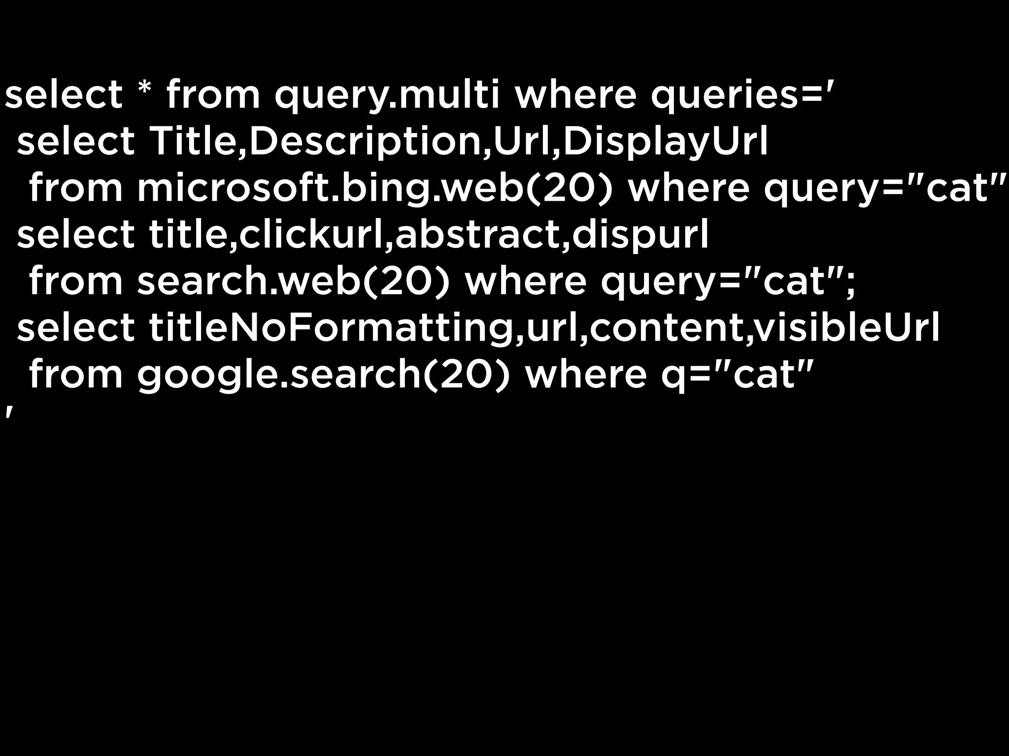 select * from query.multi where queries='
  select Title,Description,Url,DisplayUrl
   from microsoft.bing.web(20) where query="cat";
  select title,clickurl,abstract,dispurl
   from search.web(20) where query="cat";
  select titleNoFormatting,url,content,visibleUrl
   from google.search(20) where q="cat"
'
 