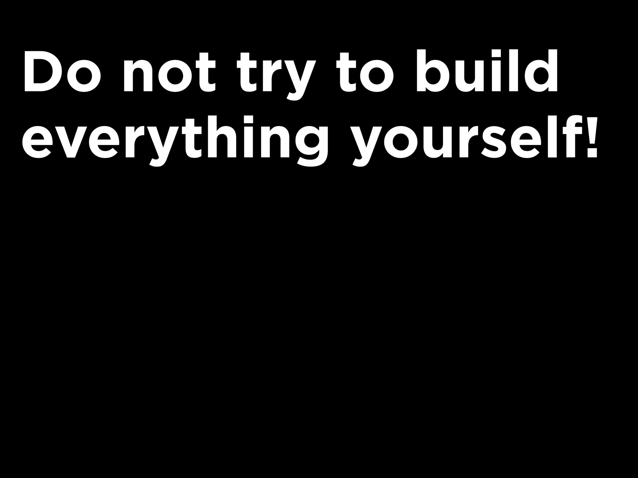 Do not try to build
everything yourself!
 