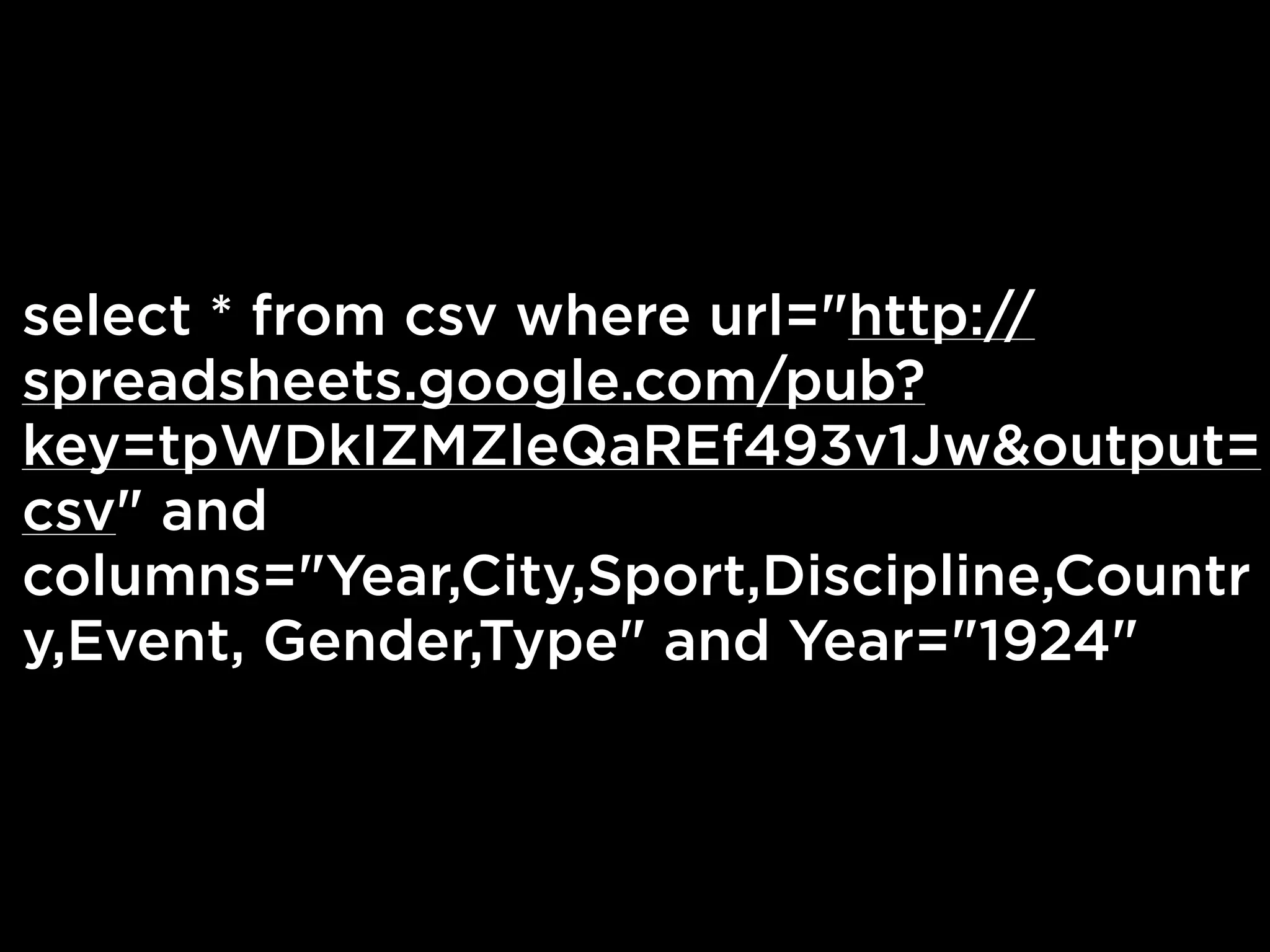 select * from csv where url="http://
spreadsheets.google.com/pub?
key=tpWDkIZMZleQaREf493v1Jw&output=
csv" and
columns="Year,City,Sport,Discipline,Countr
y,Event, Gender,Type" and Year="1924"
 