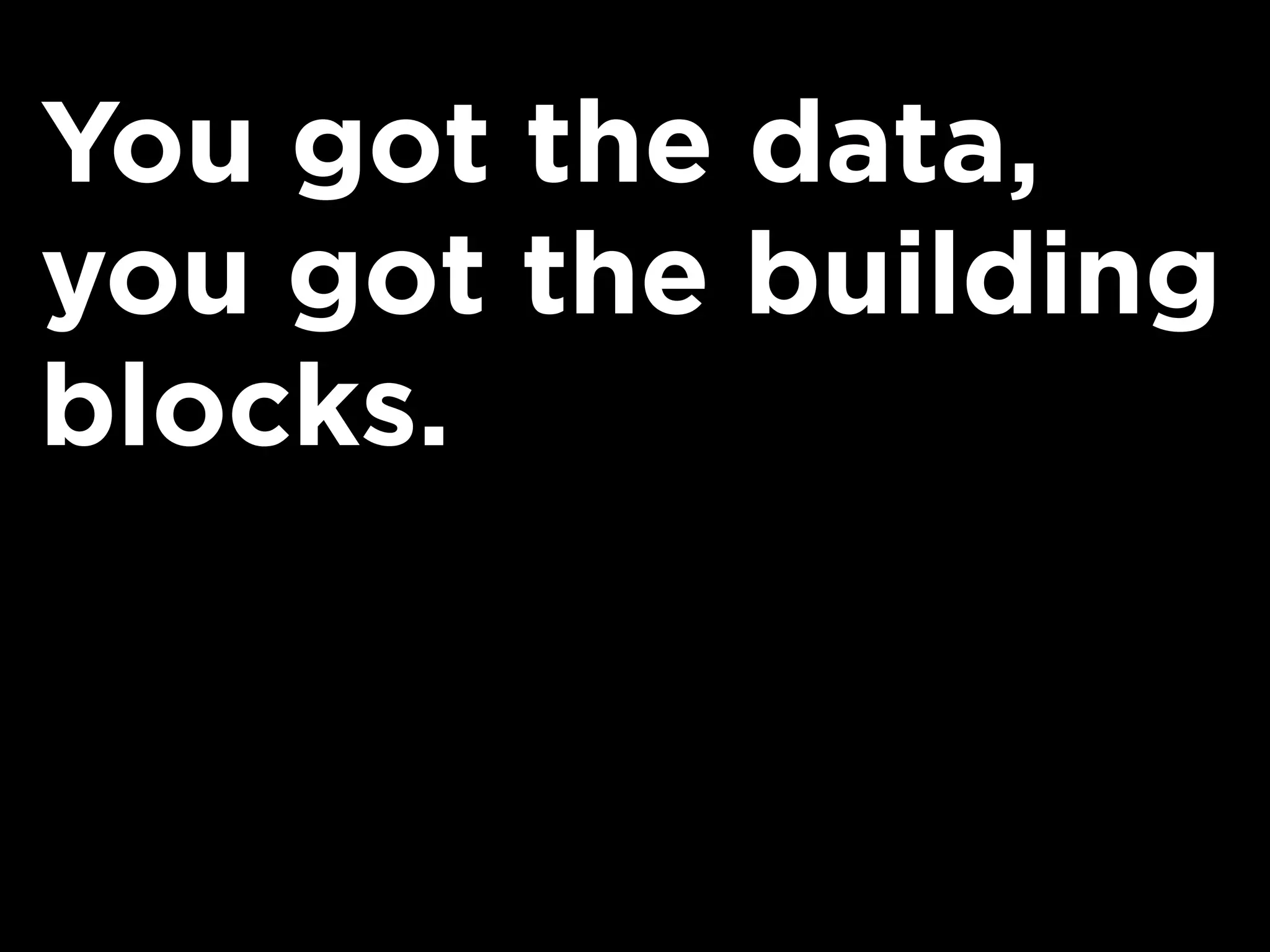 You got the data,
you got the building
blocks.
 