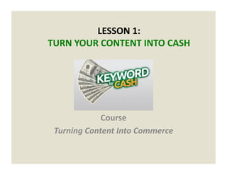 LESSON	
  1:	
  	
  
TURN	
  YOUR	
  CONTENT	
  INTO	
  CASH	
  
Course	
  
Turning	
  Content	
  Into	
  Commerce	
  
 