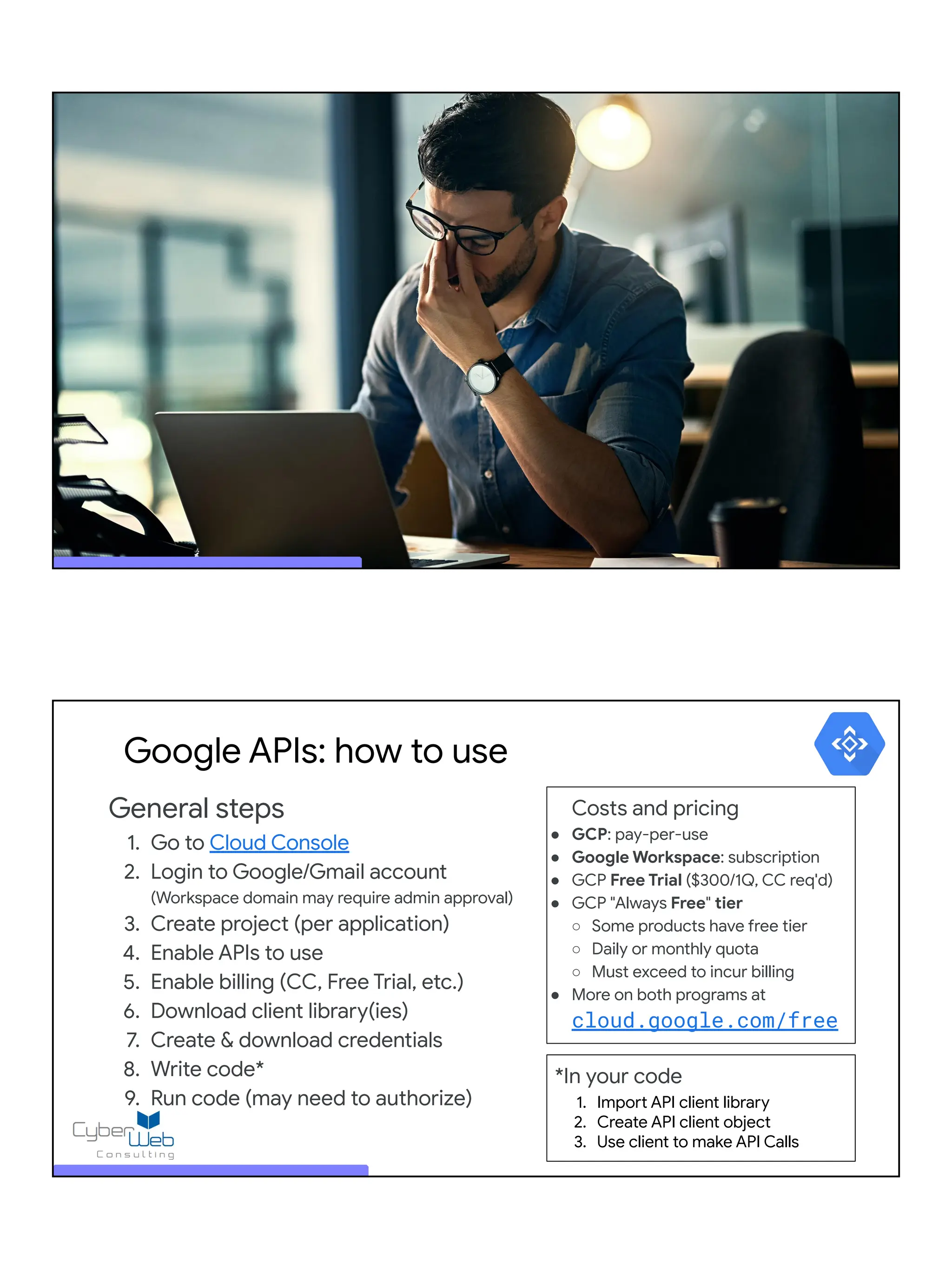 General steps
1. Go to Cloud Console
2. Login to Google/Gmail account
(Workspace domain may require admin approval)
3. Create project (per application)
4. Enable APIs to use
5. Enable billing (CC, Free Trial, etc.)
6. Download client library(ies)
7. Create & download credentials
8. Write code*
9. Run code (may need to authorize)
Google APIs: how to use
Costs and pricing
● GCP: pay-per-use
● Google Workspace: subscription
● GCP Free Trial ($300/1Q, CC req'd)
● GCP "Always Free" tier
○ Some products have free tier
○ Daily or monthly quota
○ Must exceed to incur billing
● More on both programs at
cloud.google.com/free
*In your code
1. Import API client library
2. Create API client object
3. Use client to make API Calls
 