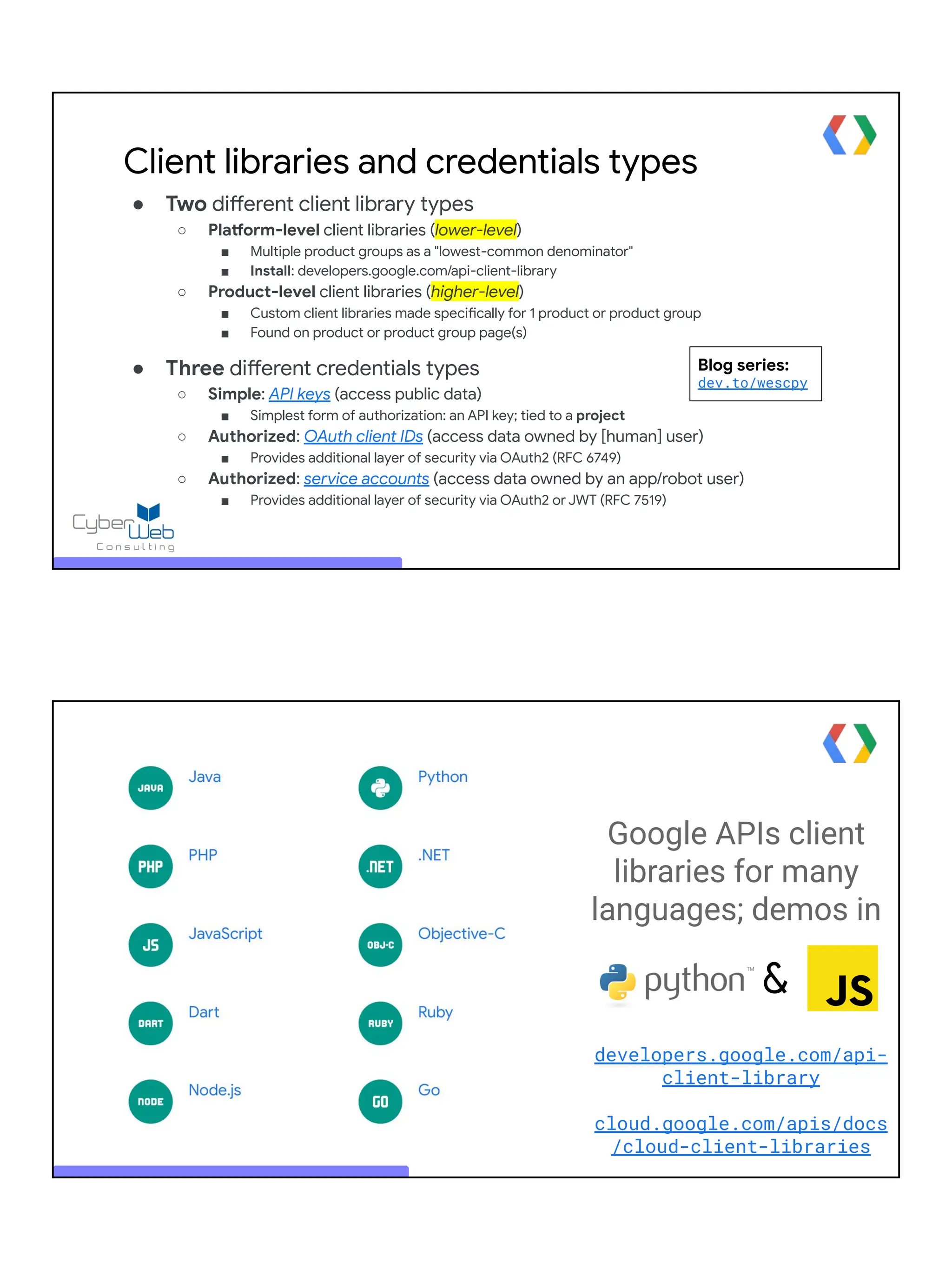 Client libraries and credentials types
● Two different client library types
○ Platform-level client libraries (lower-level)
■ Multiple product groups as a "lowest-common denominator"
■ Install: developers.google.com/api-client-library
○ Product-level client libraries (higher-level)
■ Custom client libraries made specifically for 1 product or product group
■ Found on product or product group page(s)
● Three different credentials types
○ Simple: API keys (access public data)
■ Simplest form of authorization: an API key; tied to a project
○ Authorized: OAuth client IDs (access data owned by [human] user)
■ Provides additional layer of security via OAuth2 (RFC 6749)
○ Authorized: service accounts (access data owned by an app/robot user)
■ Provides additional layer of security via OAuth2 or JWT (RFC 7519)
Blog series:
dev.to/wescpy
&
Google APIs client
libraries for many
languages; demos in
developers.google.com/api-
client-library
cloud.google.com/apis/docs
/cloud-client-libraries
 