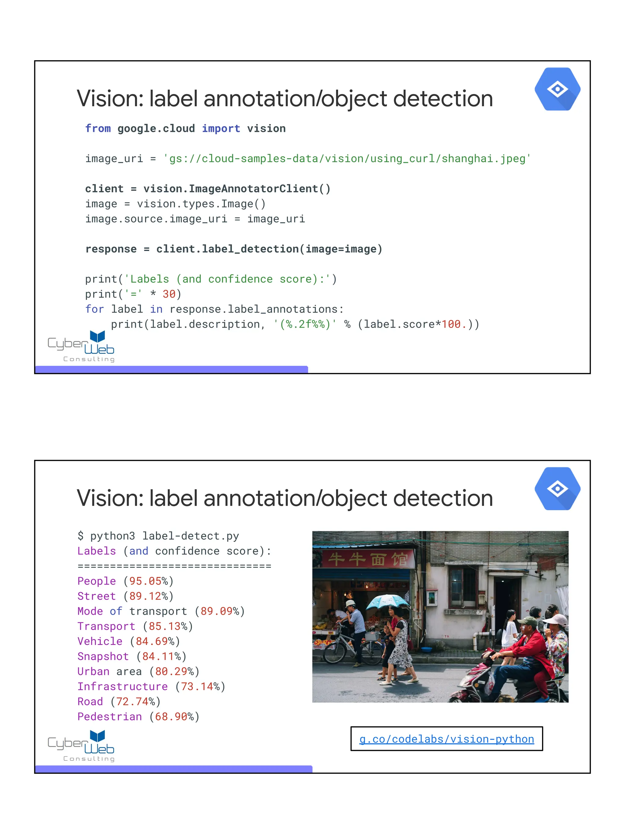 from google.cloud import vision
image_uri = 'gs://cloud-samples-data/vision/using_curl/shanghai.jpeg'
client = vision.ImageAnnotatorClient()
image = vision.types.Image()
image.source.image_uri = image_uri
response = client.label_detection(image=image)
print('Labels (and confidence score):')
print('=' * 30)
for label in response.label_annotations:
print(label.description, '(%.2f%%)' % (label.score*100.))
Vision: label annotation/object detection
$ python3 label-detect.py
Labels (and confidence score):
==============================
People (95.05%)
Street (89.12%)
Mode of transport (89.09%)
Transport (85.13%)
Vehicle (84.69%)
Snapshot (84.11%)
Urban area (80.29%)
Infrastructure (73.14%)
Road (72.74%)
Pedestrian (68.90%)
Vision: label annotation/object detection
g.co/codelabs/vision-python
 