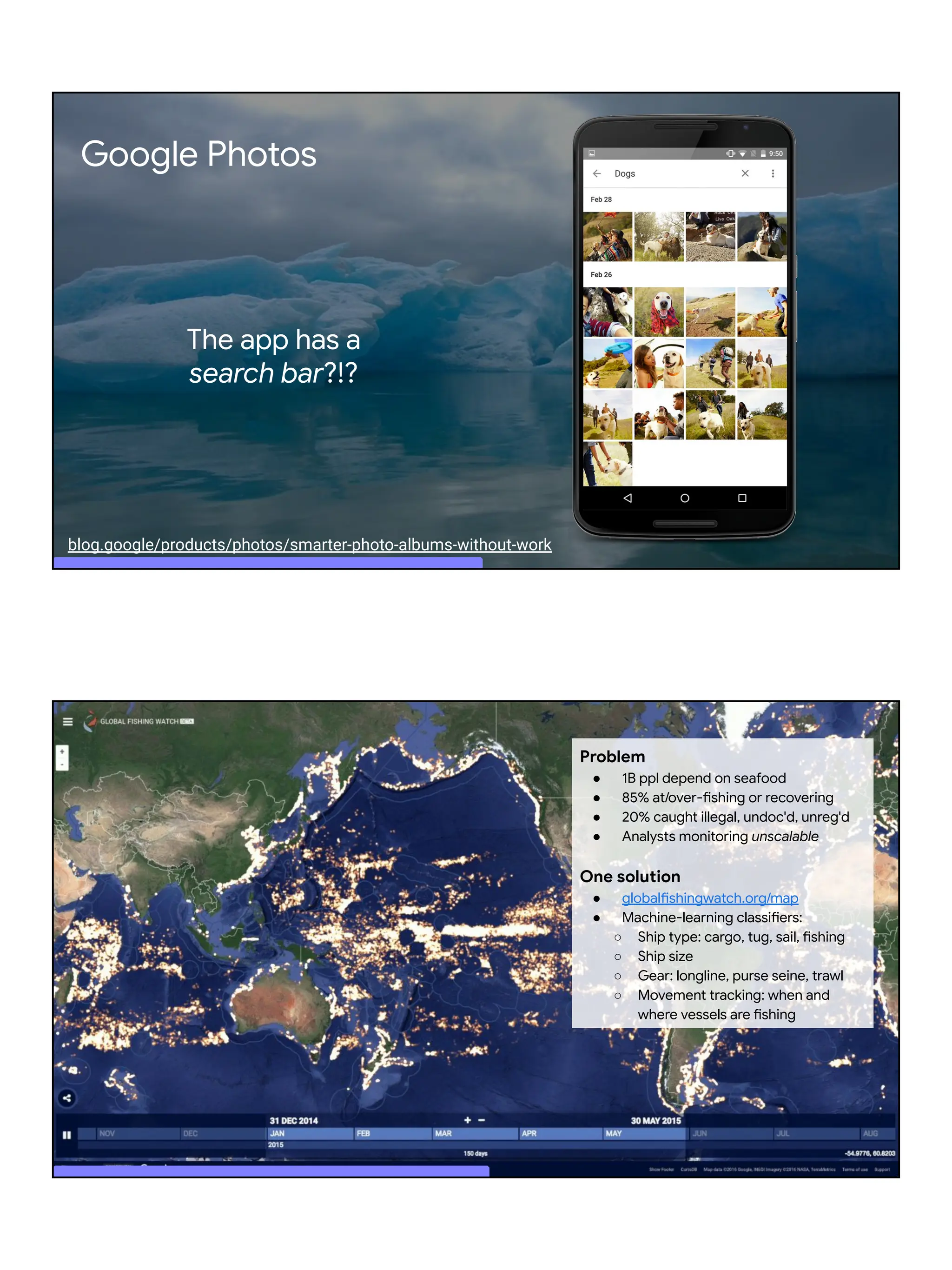 Google Photos
The app has a
search bar?!?
blog.google/products/photos/smarter-photo-albums-without-work
Global view
Problem
● 1B ppl depend on seafood
● 85% at/over-fishing or recovering
● 20% caught illegal, undoc'd, unreg'd
● Analysts monitoring unscalable
One solution
● globalfishingwatch.org/map
● Machine-learning classifiers:
○ Ship type: cargo, tug, sail, fishing
○ Ship size
○ Gear: longline, purse seine, trawl
○ Movement tracking: when and
where vessels are fishing
 