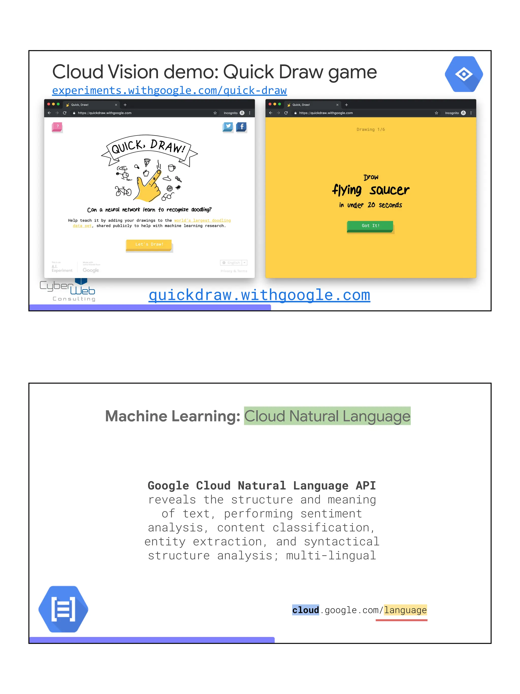 quickdraw.withgoogle.com
Cloud Vision demo: Quick Draw game
experiments.withgoogle.com/quick-draw
Machine Learning: Cloud Natural Language
Google Cloud Natural Language API
reveals the structure and meaning
of text, performing sentiment
analysis, content classification,
entity extraction, and syntactical
structure analysis; multi-lingual
cloud.google.com/language
 