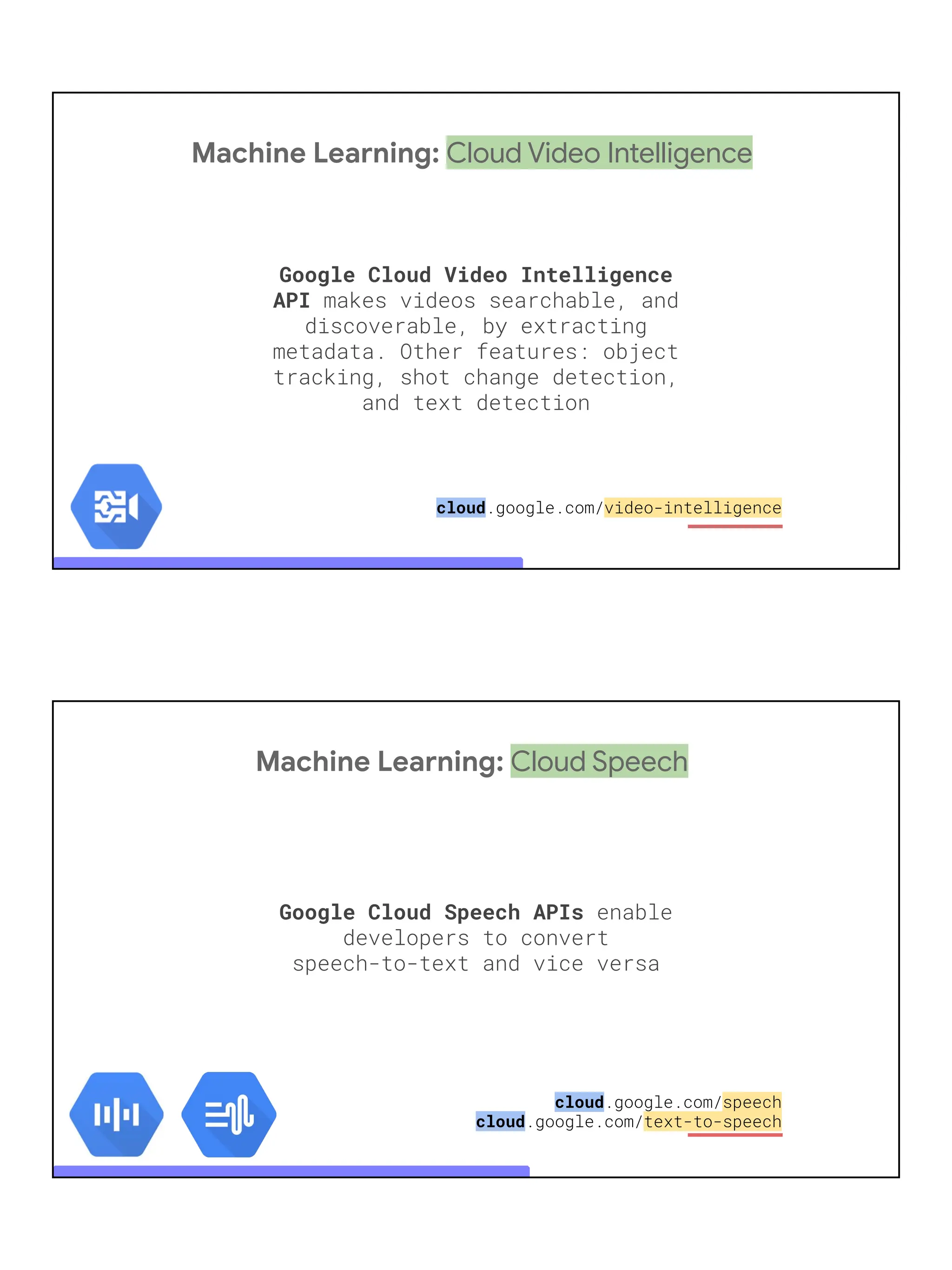 Machine Learning: Cloud Video Intelligence
Google Cloud Video Intelligence
API makes videos searchable, and
discoverable, by extracting
metadata. Other features: object
tracking, shot change detection,
and text detection
cloud.google.com/video-intelligence
Machine Learning: Cloud Speech
Google Cloud Speech APIs enable
developers to convert
speech-to-text and vice versa
cloud.google.com/speech
cloud.google.com/text-to-speech
 