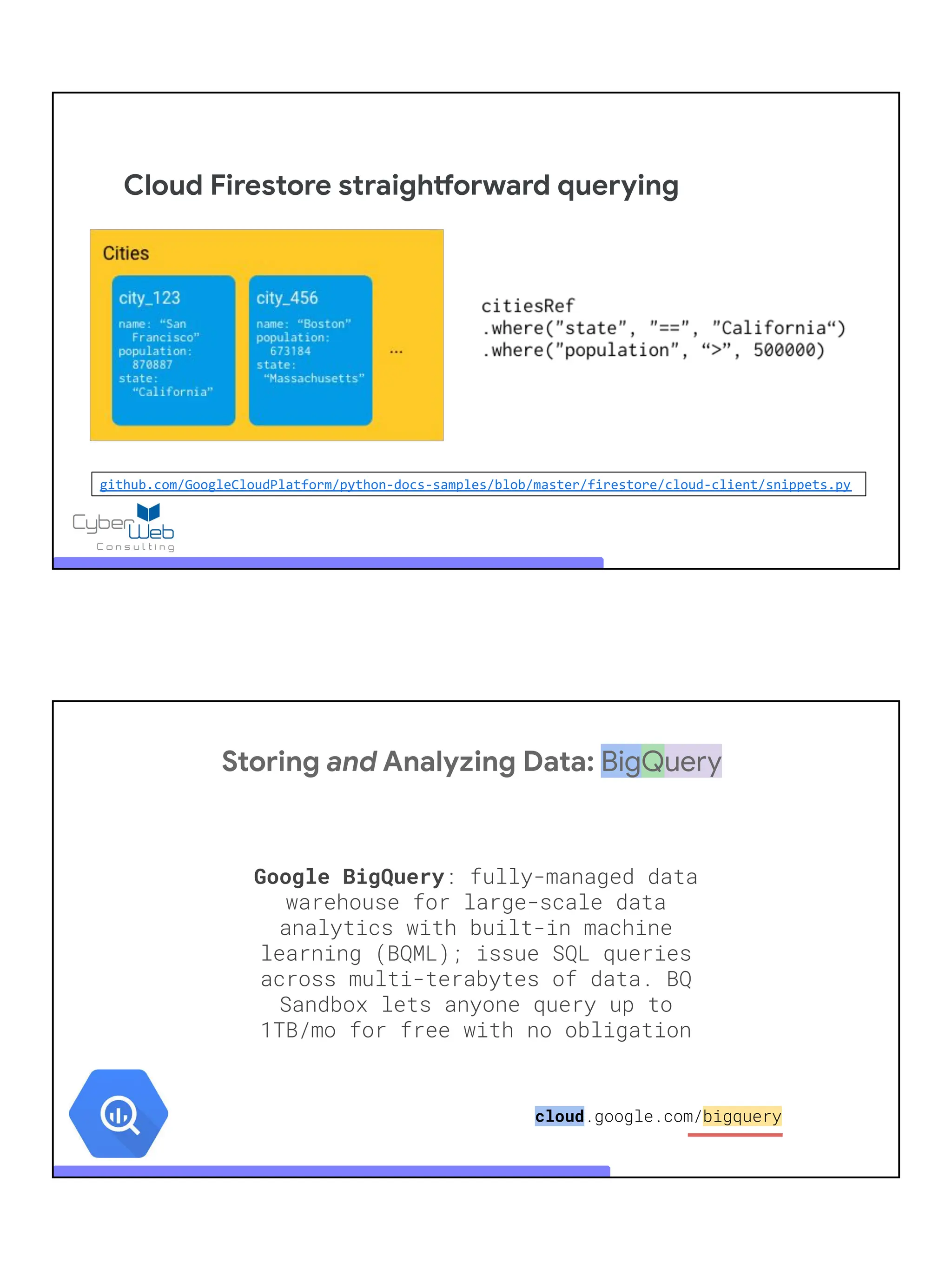 Cloud Firestore straightforward querying
github.com/GoogleCloudPlatform/python-docs-samples/blob/master/firestore/cloud-client/snippets.py
Storing and Analyzing Data: BigQuery
Google BigQuery: fully-managed data
warehouse for large-scale data
analytics with built-in machine
learning (BQML); issue SQL queries
across multi-terabytes of data. BQ
Sandbox lets anyone query up to
1TB/mo for free with no obligation
cloud.google.com/bigquery
 