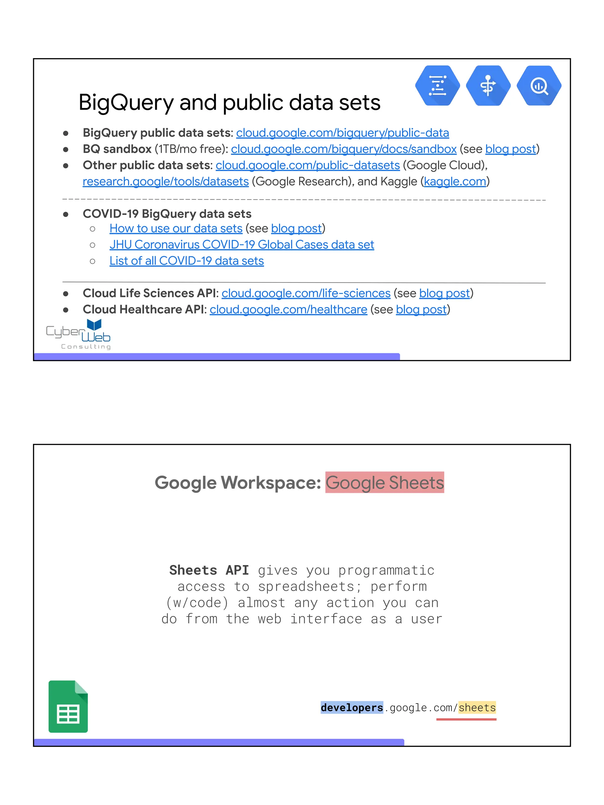 ● BigQuery public data sets: cloud.google.com/bigquery/public-data
● BQ sandbox (1TB/mo free): cloud.google.com/bigquery/docs/sandbox (see blog post)
● Other public data sets: cloud.google.com/public-datasets (Google Cloud),
research.google/tools/datasets (Google Research), and Kaggle (kaggle.com)
● COVID-19 BigQuery data sets
○ How to use our data sets (see blog post)
○ JHU Coronavirus COVID-19 Global Cases data set
○ List of all COVID-19 data sets
● Cloud Life Sciences API: cloud.google.com/life-sciences (see blog post)
● Cloud Healthcare API: cloud.google.com/healthcare (see blog post)
BigQuery and public data sets
Google Workspace: Google Sheets
Sheets API gives you programmatic
access to spreadsheets; perform
(w/code) almost any action you can
do from the web interface as a user
developers.google.com/sheets
 