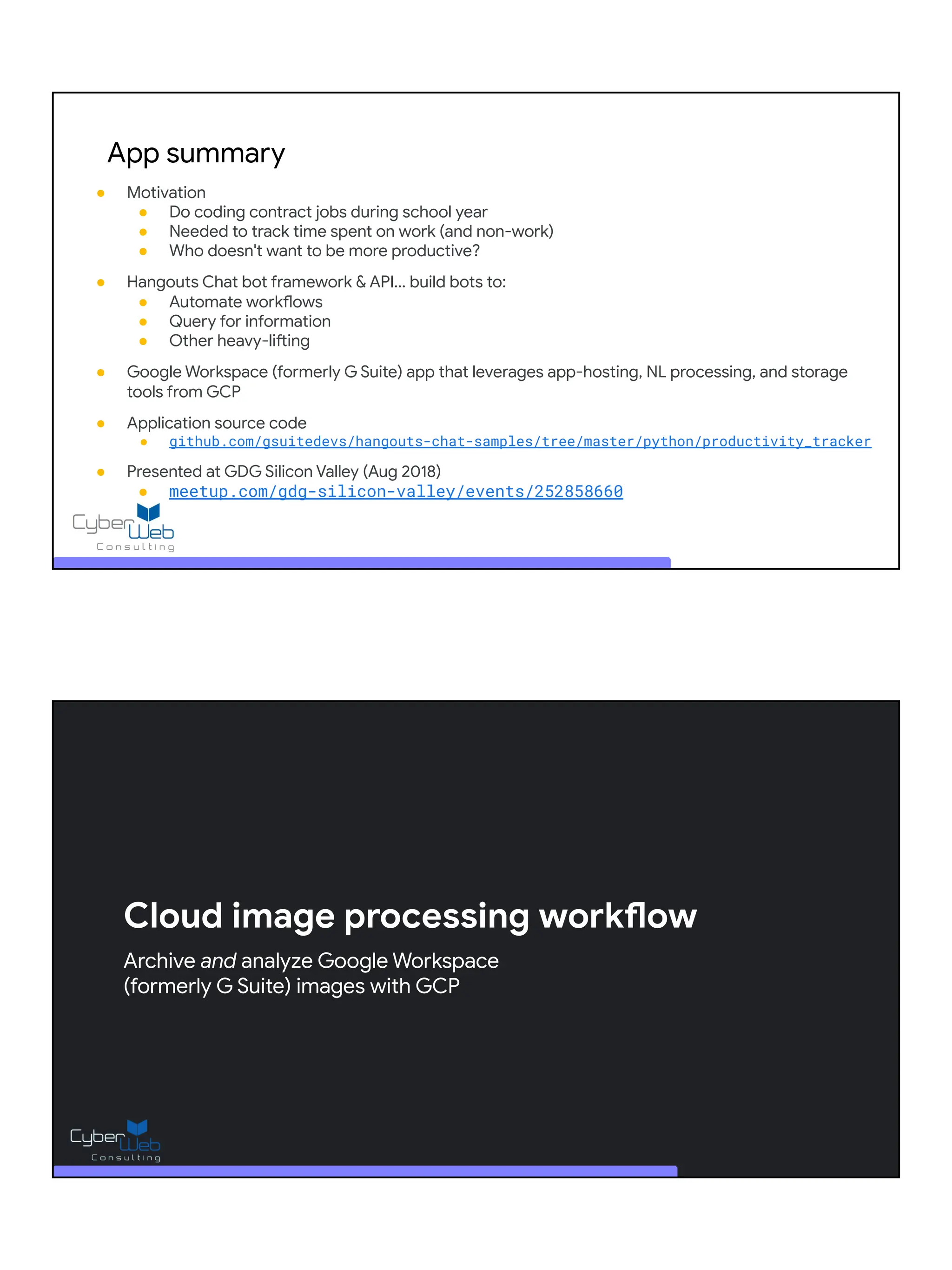 App summary
● Motivation
● Do coding contract jobs during school year
● Needed to track time spent on work (and non-work)
● Who doesn't want to be more productive?
● Hangouts Chat bot framework & API... build bots to:
● Automate workflows
● Query for information
● Other heavy-lifting
● Google Workspace (formerly G Suite) app that leverages app-hosting, NL processing, and storage
tools from GCP
● Application source code
● github.com/gsuitedevs/hangouts-chat-samples/tree/master/python/productivity_tracker
● Presented at GDG Silicon Valley (Aug 2018)
● meetup.com/gdg-silicon-valley/events/252858660
Cloud image processing workflow
Archive and analyze Google Workspace
(formerly G Suite) images with GCP
 