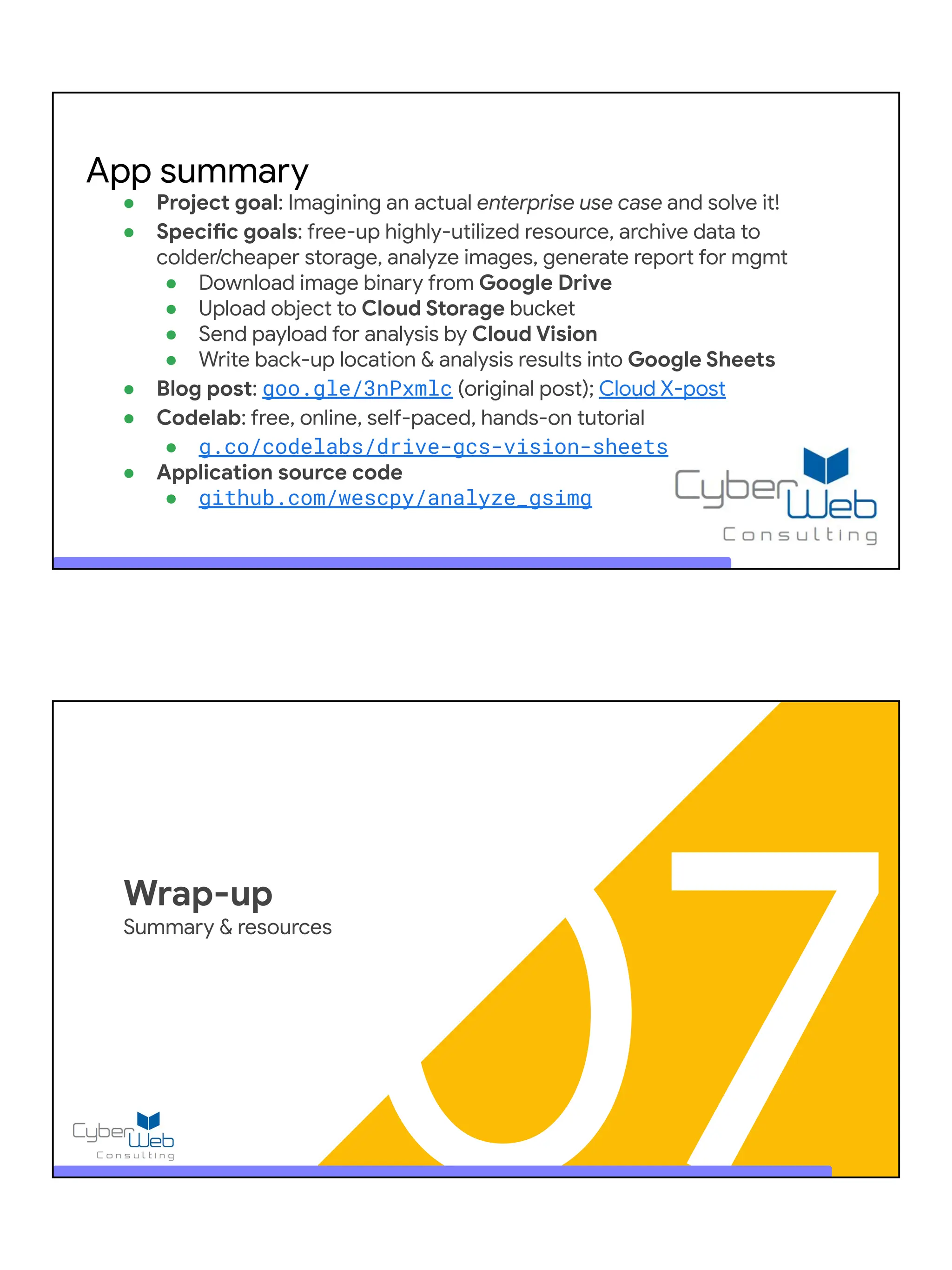 ● Project goal: Imagining an actual enterprise use case and solve it!
● Specific goals: free-up highly-utilized resource, archive data to
colder/cheaper storage, analyze images, generate report for mgmt
● Download image binary from Google Drive
● Upload object to Cloud Storage bucket
● Send payload for analysis by Cloud Vision
● Write back-up location & analysis results into Google Sheets
● Blog post: goo.gle/3nPxmlc (original post); Cloud X-post
● Codelab: free, online, self-paced, hands-on tutorial
● g.co/codelabs/drive-gcs-vision-sheets
● Application source code
● github.com/wescpy/analyze_gsimg
App summary
07
Wrap-up
Summary & resources
 