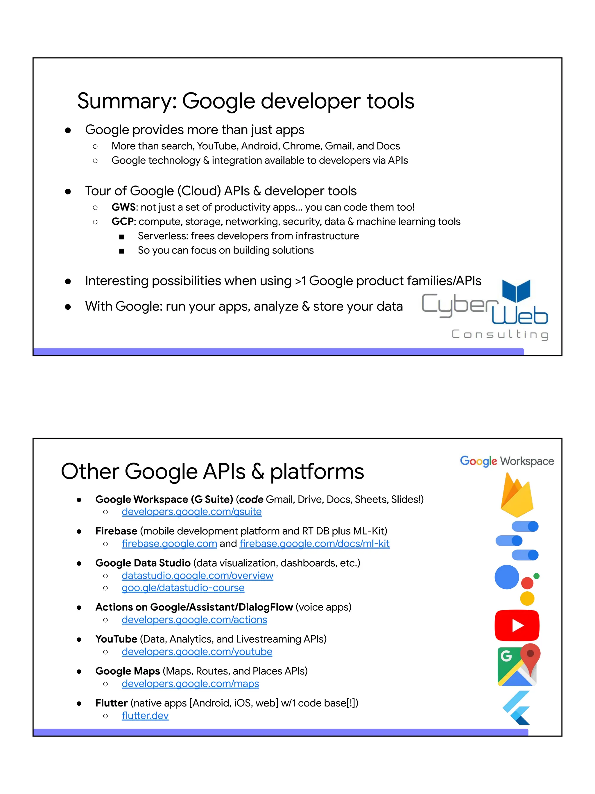 Summary: Google developer tools
● Google provides more than just apps
○ More than search, YouTube, Android, Chrome, Gmail, and Docs
○ Google technology & integration available to developers via APIs
● Tour of Google (Cloud) APIs & developer tools
○ GWS: not just a set of productivity apps… you can code them too!
○ GCP: compute, storage, networking, security, data & machine learning tools
■ Serverless: frees developers from infrastructure
■ So you can focus on building solutions
● Interesting possibilities when using >1 Google product families/APIs
● With Google: run your apps, analyze & store your data
Other Google APIs & platforms
● Google Workspace (G Suite) (code Gmail, Drive, Docs, Sheets, Slides!)
○ developers.google.com/gsuite
● Firebase (mobile development platform and RT DB plus ML-Kit)
○ firebase.google.com and firebase.google.com/docs/ml-kit
● Google Data Studio (data visualization, dashboards, etc.)
○ datastudio.google.com/overview
○ goo.gle/datastudio-course
● Actions on Google/Assistant/DialogFlow (voice apps)
○ developers.google.com/actions
● YouTube (Data, Analytics, and Livestreaming APIs)
○ developers.google.com/youtube
● Google Maps (Maps, Routes, and Places APIs)
○ developers.google.com/maps
● Flutter (native apps [Android, iOS, web] w/1 code base[!])
○ flutter.dev
 