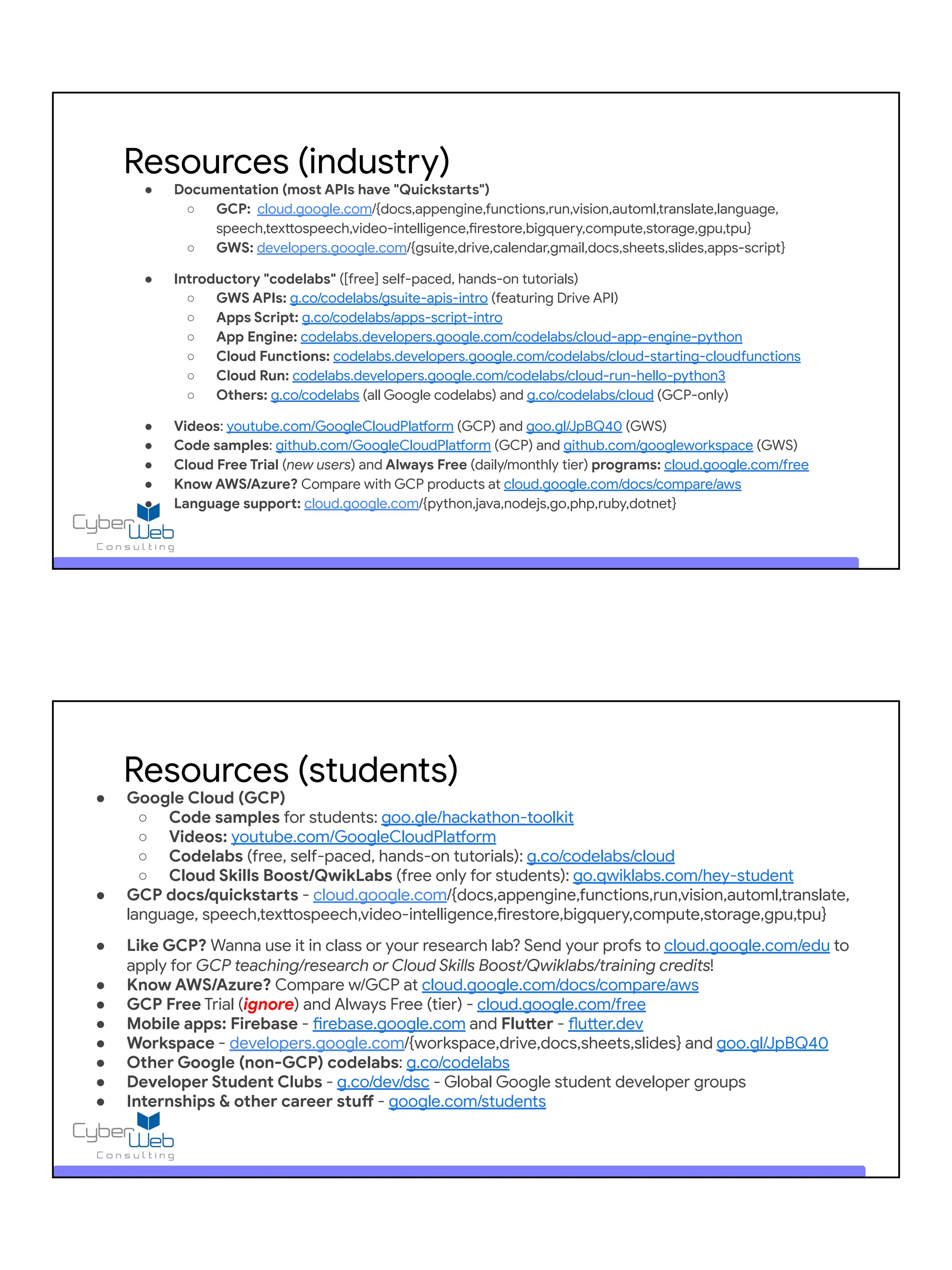 ● Documentation (most APIs have "Quickstarts")
○ GCP: cloud.google.com/{docs,appengine,functions,run,vision,automl,translate,language,
speech,texttospeech,video-intelligence,firestore,bigquery,compute,storage,gpu,tpu}
○ GWS: developers.google.com/{gsuite,drive,calendar,gmail,docs,sheets,slides,apps-script}
● Introductory "codelabs" ([free] self-paced, hands-on tutorials)
○ GWS APIs: g.co/codelabs/gsuite-apis-intro (featuring Drive API)
○ Apps Script: g.co/codelabs/apps-script-intro
○ App Engine: codelabs.developers.google.com/codelabs/cloud-app-engine-python
○ Cloud Functions: codelabs.developers.google.com/codelabs/cloud-starting-cloudfunctions
○ Cloud Run: codelabs.developers.google.com/codelabs/cloud-run-hello-python3
○ Others: g.co/codelabs (all Google codelabs) and g.co/codelabs/cloud (GCP-only)
● Videos: youtube.com/GoogleCloudPlatform (GCP) and goo.gl/JpBQ40 (GWS)
● Code samples: github.com/GoogleCloudPlatform (GCP) and github.com/googleworkspace (GWS)
● Cloud Free Trial (new users) and Always Free (daily/monthly tier) programs: cloud.google.com/free
● Know AWS/Azure? Compare with GCP products at cloud.google.com/docs/compare/aws
● Language support: cloud.google.com/{python,java,nodejs,go,php,ruby,dotnet}
Resources (industry)
● Google Cloud (GCP)
○ Code samples for students: goo.gle/hackathon-toolkit
○ Videos: youtube.com/GoogleCloudPlatform
○ Codelabs (free, self-paced, hands-on tutorials): g.co/codelabs/cloud
○ Cloud Skills Boost/QwikLabs (free only for students): go.qwiklabs.com/hey-student
● GCP docs/quickstarts - cloud.google.com/{docs,appengine,functions,run,vision,automl,translate,
language, speech,texttospeech,video-intelligence,firestore,bigquery,compute,storage,gpu,tpu}
● Like GCP? Wanna use it in class or your research lab? Send your profs to cloud.google.com/edu to
apply for GCP teaching/research or Cloud Skills Boost/Qwiklabs/training credits!
● Know AWS/Azure? Compare w/GCP at cloud.google.com/docs/compare/aws
● GCP Free Trial (ignore) and Always Free (tier) - cloud.google.com/free
● Mobile apps: Firebase - firebase.google.com and Flutter - flutter.dev
● Workspace - developers.google.com/{workspace,drive,docs,sheets,slides} and goo.gl/JpBQ40
● Other Google (non-GCP) codelabs: g.co/codelabs
● Developer Student Clubs - g.co/dev/dsc - Global Google student developer groups
● Internships & other career stuff - google.com/students
Resources (students)
 
