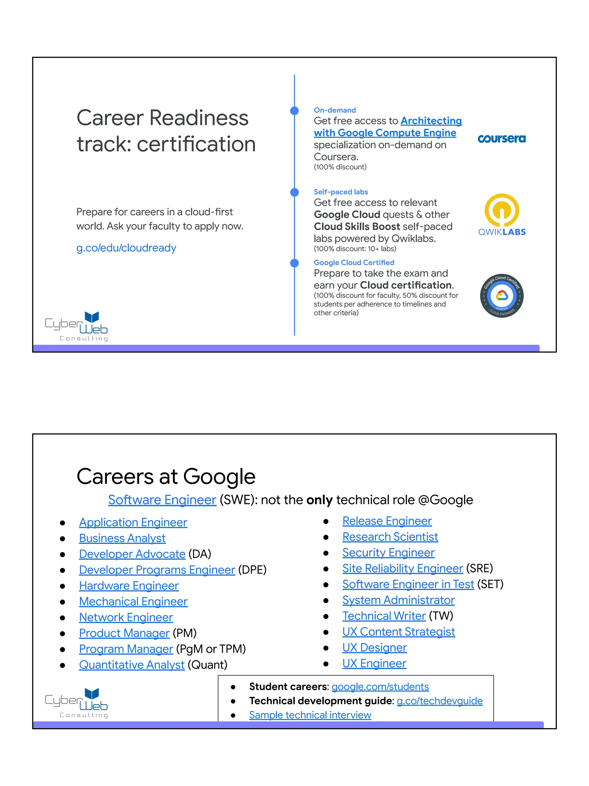 Prepare for careers in a cloud-first
world. Ask your faculty to apply now.
g.co/edu/cloudready
Career Readiness
track: certification
On-demand
Get free access to Architecting
with Google Compute Engine
specialization on-demand on
Coursera.
(100% discount)
Self-paced labs
Get free access to relevant
Google Cloud quests & other
Cloud Skills Boost self-paced
labs powered by Qwiklabs.
(100% discount: 10+ labs)
Google Cloud Certified
Prepare to take the exam and
earn your Cloud certification.
(100% discount for faculty, 50% discount for
students per adherence to timelines and
other criteria)
Careers at Google
Software Engineer (SWE): not the only technical role @Google
● Application Engineer
● Business Analyst
● Developer Advocate (DA)
● Developer Programs Engineer (DPE)
● Hardware Engineer
● Mechanical Engineer
● Network Engineer
● Product Manager (PM)
● Program Manager (PgM or TPM)
● Quantitative Analyst (Quant)
● Release Engineer
● Research Scientist
● Security Engineer
● Site Reliability Engineer (SRE)
● Software Engineer in Test (SET)
● System Administrator
● Technical Writer (TW)
● UX Content Strategist
● UX Designer
● UX Engineer
● Student careers: google.com/students
● Technical development guide: g.co/techdevguide
● Sample technical interview
 