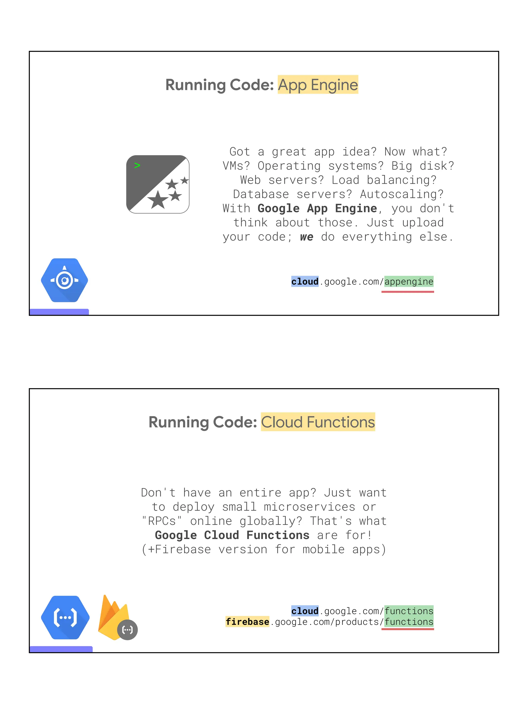 Running Code: App Engine
Got a great app idea? Now what?
VMs? Operating systems? Big disk?
Web servers? Load balancing?
Database servers? Autoscaling?
With Google App Engine, you don't
think about those. Just upload
your code; we do everything else.
>
cloud.google.com/appengine
Running Code: Cloud Functions
Don't have an entire app? Just want
to deploy small microservices or
"RPCs" online globally? That's what
Google Cloud Functions are for!
(+Firebase version for mobile apps)
cloud.google.com/functions
firebase.google.com/products/functions
 