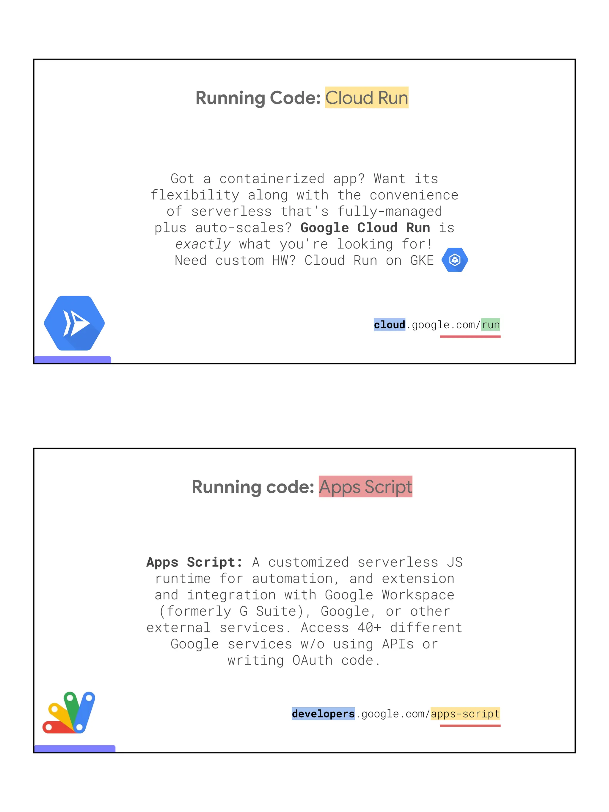 Running Code: Cloud Run
Got a containerized app? Want its
flexibility along with the convenience
of serverless that's fully-managed
plus auto-scales? Google Cloud Run is
exactly what you're looking for!
Need custom HW? Cloud Run on GKE
cloud.google.com/run
Running code: Apps Script
Apps Script: A customized serverless JS
runtime for automation, and extension
and integration with Google Workspace
(formerly G Suite), Google, or other
external services. Access 40+ different
Google services w/o using APIs or
writing OAuth code.
developers.google.com/apps-script
 