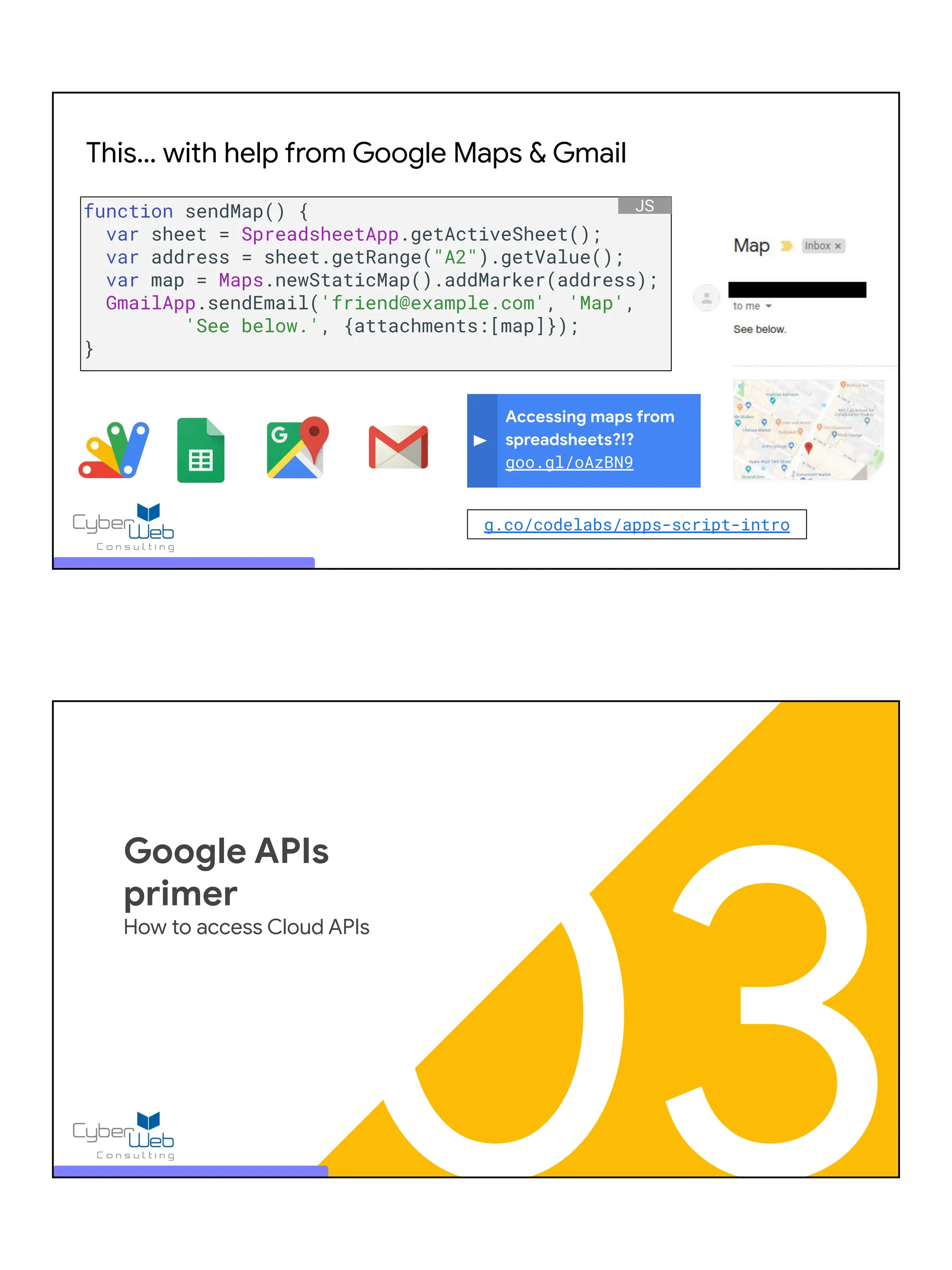 Accessing maps from
spreadsheets?!?
goo.gl/oAzBN9
This… with help from Google Maps & Gmail
function sendMap() {
var sheet = SpreadsheetApp.getActiveSheet();
var address = sheet.getRange("A2").getValue();
var map = Maps.newStaticMap().addMarker(address);
GmailApp.sendEmail('friend@example.com', 'Map',
'See below.', {attachments:[map]});
}
JS
g.co/codelabs/apps-script-intro
03
Google APIs
primer
How to access Cloud APIs
 