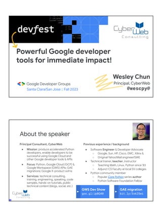 Powerful Google developer
tools for immediate impact!
Santa Clara/San Jose :: Fall 2023
Wesley Chun
Principal, CyberWeb
@wescpy@
Principal Consultant, CyberWeb
● Mission: produce accelerated Python
developers, enable developers to be
successful using Google Cloud and
other Google developer tools & APIs
● Focus: Python, Google Cloud (GCP) &
Google Workspace (GWS) APIs; GAE
migrations; Google X-product sol'ns
● Services: technical consulting,
training, engineering, speaking, code
samples, hands-on tutorials, public
technical content (blogs, social, etc.)
About the speaker
Previous experience / background
● Software Engineer & Developer Advocate
○ Google, Sun, HP, Cisco, EMC, Xilinx &
○ Original Yahoo!Mail engineer/SWE
● Technical trainer, teacher, instructor
○ Teaching Math, Linux, Python since '83
○ Adjunct CS Faculty at local SV colleges
● Python community member
○ Popular Core Python series author
○ Python Software Foundation Fellow
● AB (Math/CS) & CMP (Music/Piano), UC
Berkeley and MSCS, UC Santa Barbara
● Adjunct Computer Science Faculty, Foothill
College (Silicon Valley)
GWS Dev Show
goo.gl/JpBQ40
GAE migration
bit.ly/3xk2Swi
 