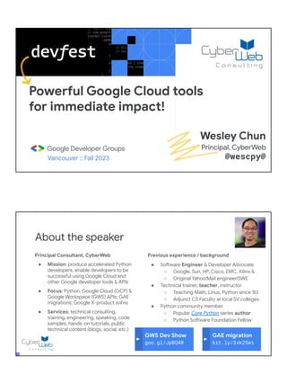 Powerful Google Cloud tools
for immediate impact!
Vancouver :: Fall 2023
Wesley Chun
Principal, CyberWeb
@wescpy@
Principal Consultant, CyberWeb
● Mission: produce accelerated Python
developers, enable developers to be
successful using Google Cloud and
other Google developer tools & APIs
● Focus: Python, Google Cloud (GCP) &
Google Workspace (GWS) APIs; GAE
migrations; Google X-product sol'ns
● Services: technical consulting,
training, engineering, speaking, code
samples, hands-on tutorials, public
technical content (blogs, social, etc.)
About the speaker
Previous experience / background
● Software Engineer & Developer Advocate
○ Google, Sun, HP, Cisco, EMC, Xilinx &
○ Original Yahoo!Mail engineer/SWE
● Technical trainer, teacher, instructor
○ Teaching Math, Linux, Python since '83
○ Adjunct CS Faculty at local SV colleges
● Python community member
○ Popular Core Python series author
○ Python Software Foundation Fellow
● AB (Math/CS) & CMP (Music/Piano), UC
Berkeley and MSCS, UC Santa Barbara
● Adjunct Computer Science Faculty, Foothill
College (Silicon Valley)
GWS Dev Show
goo.gl/JpBQ40
GAE migration
bit.ly/3xk2Swi
 