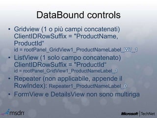 DataBound controls
• Gridview (1 o più campi concatenati)
ClientIDRowSuffix = "ProductName,
ProductId“
id = rootPanel_GridView1_ProductNameLabel
• ListView (1 solo campo concatenato)
ClientIDRowSuffix = "ProductId“
id = rootPanel_GridView1_ProductNameLabel
• Repeater (non applicabile, appende il
RowIndex): Repeater1_ProductNameLabel
• FormView e DetailsView non sono multiriga
 