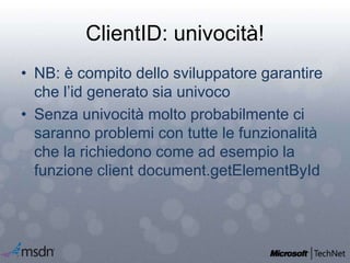 ClientID: univocità!
• NB: è compito dello sviluppatore garantire
che l’id generato sia univoco
• Senza univocità molto probabilmente ci
saranno problemi con tutte le funzionalità
che la richiedono come ad esempio la
funzione client document.getElementById
 