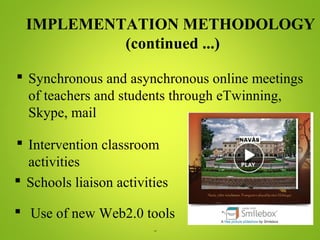 ¨
IMPLEMENTATION METHODOLOGY
(continued ...)
 Synchronous and asynchronous online meetings
of teachers and students through eTwinning,
Skype, mail
 Intervention classroom
activities
 Schools liaison activities
 Use of new Web2.0 tools
 