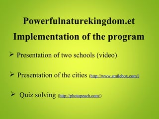 Powerfulnaturekingdom.et
Implementation of the program
 Presentation of two schools (video)
 Presentation of the cities (http://www.smilebox.com/)
 Quiz solving (http://photopeach.com/)
 