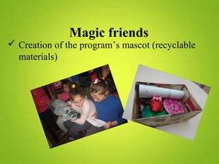 Magic friends
 Creation of the program’s mascot (recyclable
materials)
 
