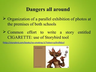 Dangers all around
 Organization of a parallel exhibition of photos at
the premises of both schools
 Common effort to write a story entitled
CIGARETTE: use of Storybird tool
(http://storybird.com/books/no-smoking-5/?token=yz9rvfk6cx)
 