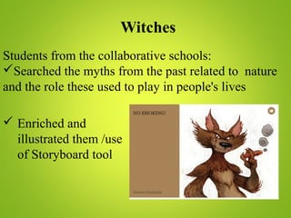 Witches
Students from the collaborative schools:
Searched the myths from the past related to nature
and the role these used to play in people's lives
 Enriched and
illustrated them /use
of Storyboard tool
 