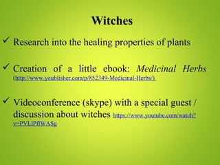 Witches
 Research into the healing properties of plants
 Creation of a little ebook: Medicinal Herbs
(http://www.youblisher.com/p/852349-Medicinal-Herbs/)
 Videoconference (skype) with a special guest /
discussion about witches https://www.youtube.com/watch?
v=PVLlPflWASg
 