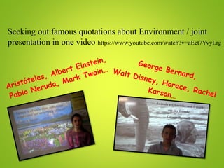 Seeking out famous quotations about Environment / joint
presentation in one video https://www.youtube.com/watch?v=aEct7YvyLrg
Aristóteles, Albert Einstein,
Pablo Neruda, Mark Twain…
George Bernard,
Walt Disney, Horace, Rachel
Karson…
 