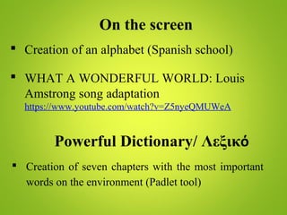 On the screen
 Creation of an alphabet (Spanish school)
 WHAT A WONDERFUL WORLD: Louis
Amstrong song adaptation
https://www.youtube.com/watch?v=Z5nyeQMUWeA
Powerful Dictionary/ Λεξικό
 Creation of seven chapters with the most important
words on the environment (Padlet tool)
 