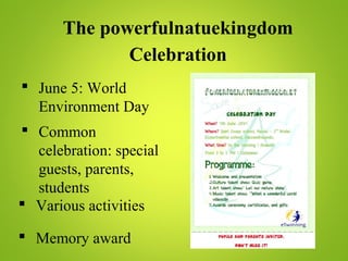 The powerfulnatuekingdom
Celebration
 June 5: World
Environment Day
 Common
celebration: special
guests, parents,
students
 Various activities
 Memory award
 