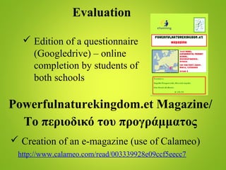 Evaluation
 Edition of a questionnaire
(Googledrive) – online
completion by students of
both schools
Powerfulnaturekingdom.et Magazine/
Το περιοδικό του προγράμματος
 Creation of an e-magazine (use of Calameo)
http://www.calameo.com/read/003339928e09ccf5eecc7
 