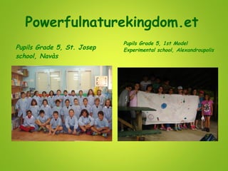 Powerfulnaturekingdom.et
Pupils Grade 5, St. Josep
school, Navàs
Pupils Grade 5, 1st Model
Experimental school, Alexandroupolis
 