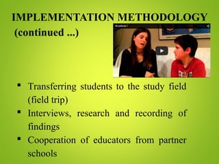 IMPLEMENTATION METHODOLOGY
(continued ...)
 Transferring students to the study field
(field trip)
 Interviews, research and recording of
findings
 Cooperation of educators from partner
schools
 