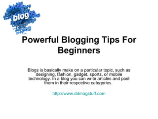 Powerful Blogging Tips For
       Beginners

 Blogs is basically make on a particular topic, such as
     designing, fashion, gadget, sports, or mobile
 technology. In a blog you can write articles and post
          them in their respective categories.

              http://www.ddmagstuff.com
 
