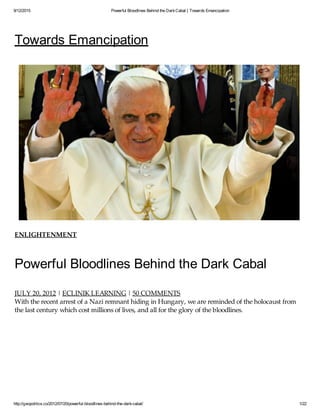 9/12/2015 Powerful Bloodlines Behind the DarkCabal | Towards Emancipation
http://geopolitics.co/2012/07/20/powerful-bloodlines-behind-the-dark-cabal/ 1/22
Towards Emancipation
ENLIGHTENMENT
Powerful Bloodlines Behind the Dark Cabal
JULY 20, 2012 | ECLINIK LEARNING | 50 COMMENTS
With the recent arrest of a Nazi remnant hiding in Hungary, we are reminded of the holocaust from
the last century which cost millions of lives, and all for the glory of the bloodlines.
 