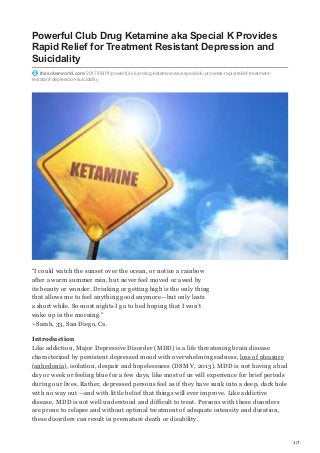 1/7
Powerful Club Drug Ketamine aka Special K Provides
Rapid Relief for Treatment Resistant Depression and
Suicidality
thesoberworld.com/2017/06/01/powerful-club-drug-ketamine-aka-special-k-provides-rapid-relief-treatment-
resistant-depression-suicidality
“I could watch the sunset over the ocean, or notice a rainbow
after a warm summer rain, but never feel moved or awed by
its beauty or wonder. Drinking or getting high is the only thing
that allows me to feel anything good anymore—but only lasts
a short while. So most nights I go to bed hoping that I won’t
wake up in the morning.”
~Sarah, 33, San Diego, Ca.
Introduction
Like addiction, Major Depressive Disorder (MDD) is a life threatening brain disease
characterized by persistent depressed mood with overwhelming sadness, loss of pleasure
(anhedonia), isolation, despair and hopelessness (DSM V, 2013). MDD is not having a bad
day or week or feeling blue for a few days, like most of us will experience for brief periods
during our lives. Rather, depressed persons feel as if they have sunk into a deep, dark hole
with no way out —and with little belief that things will ever improve. Like addictive
disease, MDD is not well understood and difficult to treat. Persons with these disorders
are prone to relapse and without optimal treatment of adequate intensity and duration,
these disorders can result in premature death or disability.
 