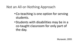 Not an All-or-Nothing Approach
•Co-teaching is one option for serving
students.
•Students with disabilities may be in a
co-taught classroom for only part of
the day.
Murawski, 2005
 