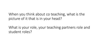 When you think about co teaching, what is the
picture of it that is in your head?
What is your role, your teaching partners role and
student roles?
 