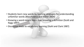 What We Know From Research
• Students learn new words by learning strategies for understanding
unfamiliar words (Blaschowicz and Fisher 2004)
• Knowing a word means more than knowing a definition (Scott and
Nagy 1997)
• Discussion leads to vocabulary learning (Stahl and Clark 1987)
 