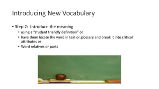 Introducing New Vocabulary
• Step 2: Introduce the meaning
• using a “student friendly definition” or
• have them locate the word in text or glossary and break it into critical
attributes or
• Word relatives or parts
 